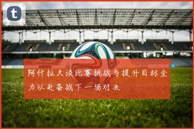 阿什拉夫谈比赛挑战与提升目标全力以赴备战下一场对决