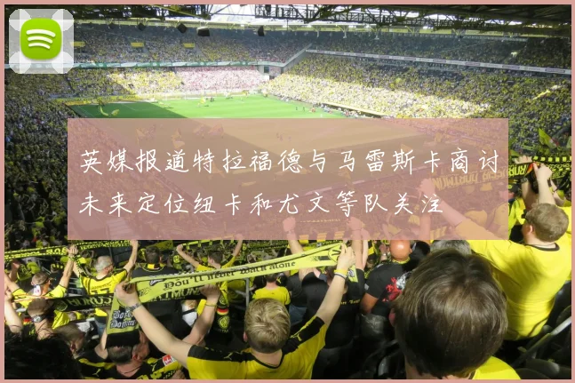 英媒报道特拉福德与马雷斯卡商讨未来定位纽卡和尤文等队关注