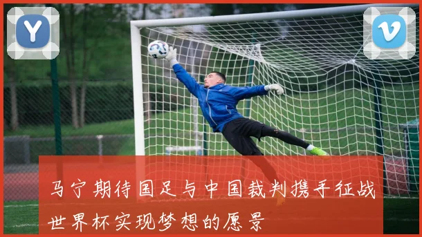 马宁期待国足与中国裁判携手征战世界杯实现梦想的愿景