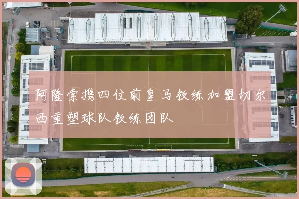 阿隆索携四位前皇马教练加盟切尔西重塑球队教练团队