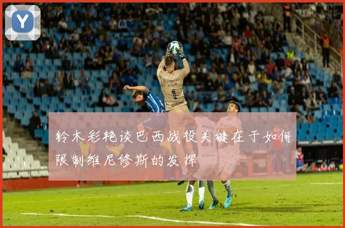 铃木彩艳谈巴西战役关键在于如何限制维尼修斯的发挥