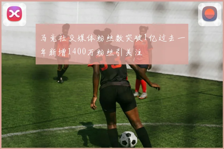 马竞社交媒体粉丝数突破1亿过去一年新增1400万粉丝引关注