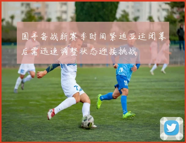 国手备战新赛季时间紧迫亚运闭幕后需迅速调整状态迎接挑战
