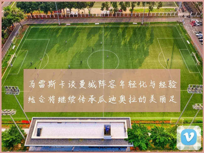 马雷斯卡谈曼城阵容年轻化与经验结合将继续传承瓜迪奥拉的美丽足球理念