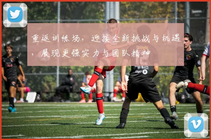 重返训练场，迎接全新挑战与机遇，展现更强实力与团队精神