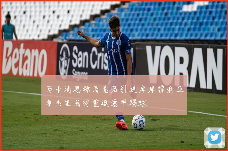 马卡消息称马竞若引进库库雷利亚鲁杰里或将重返意甲踢球