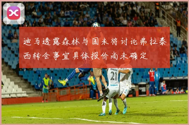 迪马透露森林与国米将讨论弗拉泰西转会事宜具体报价尚未确定