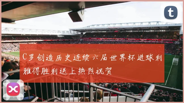C罗创造历史连续六届世界杯进球利雅得胜利送上热烈祝贺
